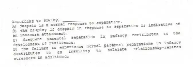 According to Bowlby, ________
A) despair is a normal response to separation.
B) the display of despair in response to separation is indicative of an insecure attachment.
C) frequent parental separation in infancy contributes to the development of resiliency.
D) the failure to experience normal parental separations in infancy contributes to an inability to tolerate relationship-related stressors in adulthood.