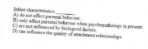 Infant characteristics ________
A) do not affect parental behavior.
B) only affect parental behavior when psychopathology is present.
C) are not influenced by biological factors.
D) can influence the quality of attachment relationships.