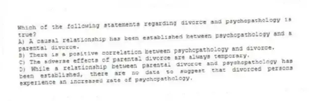 Which of the following statements regarding divorce and psychopathology is true?
A) A causal relationship has been established between psychopathology and a parental divorce.
B) There is a positive correlation between psychopathology and divorce.
C) The adverse effects of parental divorce are always temporary.
D) While a relationship between parental divorce and psychopathology has been established, there are no data to suggest that divorced persons experience an increased rate of psychopathology.