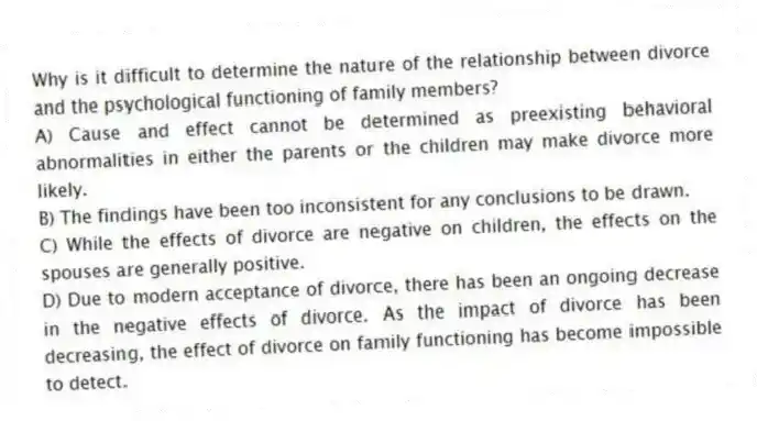 Why is it difficult to determine the nature of the relationship between divorce and the psychological functioning of family members?
A) Cause and effect cannot be determined as preexisting behavioral abnormalities in either the parents or the children may make divorce more likely.
B) The findings have been too inconsistent for any conclusions to be drawn.
C) While the effects of divorce are negative on children, the effects on the spouses are generally positive.
D) Due to modern acceptance of divorce, there has been an ongoing decrease in the negative effects of divorce. As the impact of divorce has been decreasing, the effect of divorce on family functioning has become impossible to detect.