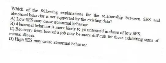 Which of the following explanations for the relationship between SES and abnormal behavior is not supported by the existing data?
A) Low SES may cause abnormal behavior.
B) Abnormal behavior is more likely to go untreated in those of low SES.
C) Recovery from loss of a job may be more difficult for those exhibiting signs of mental illness.
D) High SES may cause abnormal behavior.