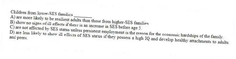 Children from lower-SES families ________
A) are more likely to be resilient adults than those from higher-SES families.
B) show no signs of ill effects if there is an increase in SES before age 5.
C) are not affected by SES status unless persistent employment is the reason for the economic hardships of the family.
D) are less likely to show ill effects of SES status if they possess a high IQ and develop healthy attachments to adults and peers.