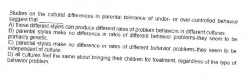 Studies on the cultural differences in parental tolerance of under- or over-controlled behavior suggest that ________
A) these different styles can produce different rates of problem behaviors in different cultures.
B) parental styles make no difference in rates of different behavior problems-they seem to be primarily genetic.
C) parental styles make no difference in rates of different behavior problems-they seem to be independent of culture.
D) all cultures feel the same about bringing their children for treatment, regardless of the type of behavior problem.