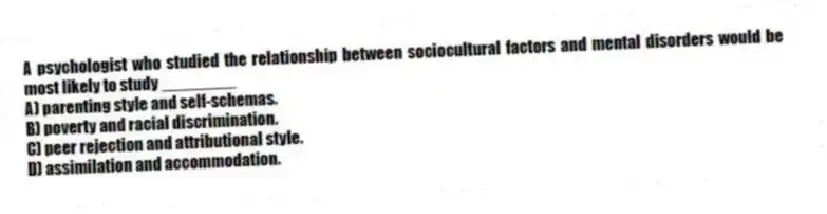 A psychologist who studied the relationship between sociocultural factors and mental disorders would be most likely to study ________
A) parenting style and self-schemas.
B) poverty and racial discrimination.
C) peer rejection and attributional style.
D) assimilation and accommodation.