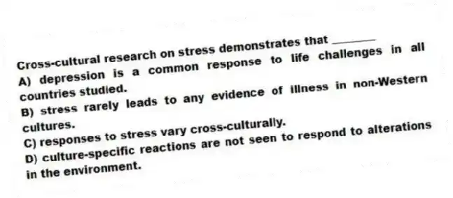 Cross-cultural research on stress demonstrates that ________
A) depression is a common response to life challenges in all countries studied.
B) stress rarely leads to any evidence of illness in non-Western cultures.
C) responses to stress vary cross-culturally.
D) culture-specific reactions are not seen to respond to alterations in the environment.