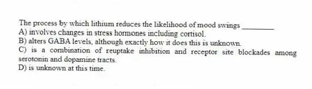The process by which lithium reduces the likelihood of mood swings ________
A) involves changes in stress hormones including cortisol.
B) alters GABA levels, although exactly how it does this is unknown.
C) is a combination of reuptake inhibition and receptor site blockades among serotonin and dopamine tracts.
D) is unknown at this time.