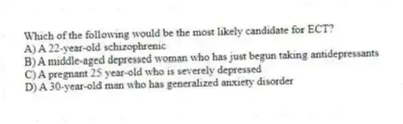 Which of the following would be the most likely candidate for ECT?
A) A 22-year-old schizophrenic
B) A middle-aged depressed woman who has just begun taking antidepressants
C) A pregnant 25 year-old who is severely depressed
D) A 30-year-old man who has generalized anxiety disorder