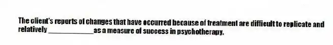The client's reports of changes that have occurred because of treatment are difficult to replicate and relatively ___________as a measure of success in psychotherapy.