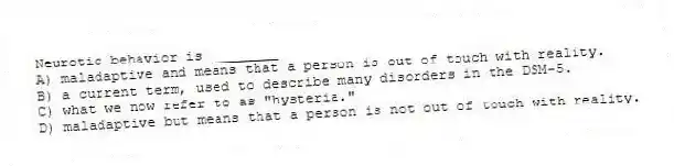 Neurotic behavior is ________
A) maladaptive and means that a person is out of touch with reality.
B) a current term, used to describe many disorders in the DSM-5.
C) what we now refer to as "hysteria."
D) maladaptive but means that a person is not out of touch with reality.