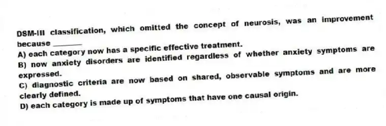 DSM-III classification, which omitted the concept of neurosis, was an improvement because ________
A) each category now has a specific effective treatment.
B) now anxiety disorders are identified regardless of whether anxiety symptoms are expressed.
C) diagnostic criteria are now based on shared, observable symptoms and are more clearly defined.
D) each category is made up of symptoms that have one causal origin.