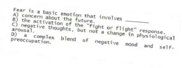 Fear is a basic emotion that involves ________
A) concern about the future.
B) the activation of the "fight or flight" response.
C) negative thoughts, but not a change in physiological arousal.
D) a complex blend of negative mood and self-preoccupation.