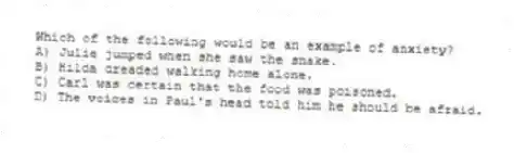 Which of the following would be an example of anxiety?
A) Julie jumped when she saw the snake.
B) Hilda dreaded walking home alone.
C) Carl was certain that the food was poisoned.
D) The voices in Paul's head told him he should be afraid.