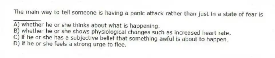 The main way to tell someone is having a panic attack rather than just in a state of fear is ________
A) whether he or she thinks about what is happening.
B) whether he or she shows physiological changes such as increased heart rate.
C) if he or she has a subjective belief that something awful is about to happen.
D) if he or she feels a strong urge to flee.