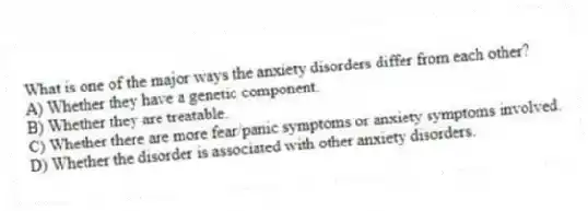 What is one of the major ways the anxiety disorders differ from each other?
A) Whether they have a genetic component.
B) Whether they are treatable.
C) Whether there are more fear/panic symptoms or anxiety symptoms involved.
D) Whether the disorder is associated with other anxiety disorders.