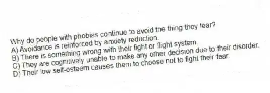 Why do people with phobias continue to avoid the thing they fear?
A) Avoidance is reinforced by anxiety reduction.
B) There is something wrong with their fight or flight system.
C) They are cognitively unable to make any other decision due to their disorder.
D) Their low self-esteem causes them to choose not to fight their fear.