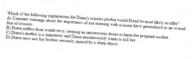 Which of the following explanations for Diana's scissors phobia would Freud be most likely to offer?
A) Constant warnings about the importance of not running with scissors have generalized to an overall fear of scissors.
B) Diana suffers from womb envy, creating an unconscious desire to harm her pregnant mother.
C) Diana's mother is a seamstress and Diana unconsciously wants to kill her.
D) Diana once saw her brother seriously injured by a sharp object.