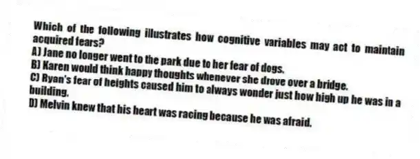 Which of the following illustrates how cognitive variables may act to maintain acquired fears?
A) Jane no longer went to the park due to her fear of dogs.
B) Karen would think happy thoughts whenever she drove over a bridge.
C) Ryan's fear of heights caused him to always wonder just how high up he was in a building.
D) Melvin knew that his heart was racing because he was afraid.
