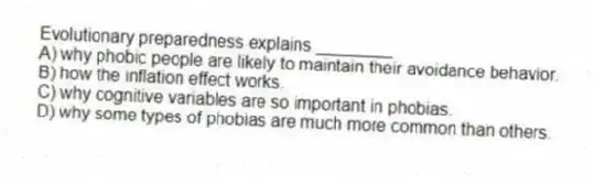 Evolutionary preparedness explains ________
A) why phobic people are likely to maintain their avoidance behavior.
B) how the inflation effect works.
C) why cognitive variables are so important in phobias.
D) why some types of phobias are much more common than others.