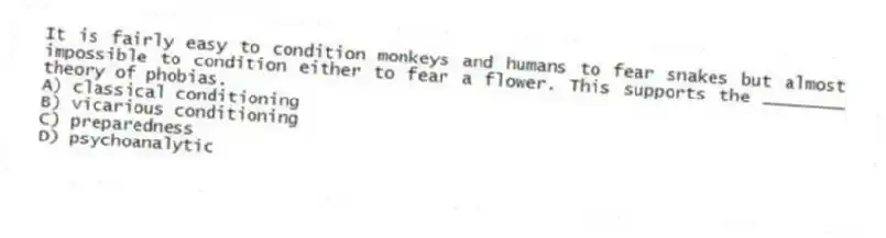 It is fairly easy to condition monkeys and humans to fear snakes but almost impossible to condition either to fear a flower. This supports the ________ theory of phobias.
A) classical conditioning
B) vicarious conditioning
C) preparedness
D) psychoanalytic