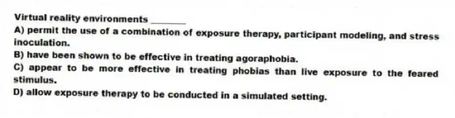 Virtual reality environments ________
A) permit the use of a combination of exposure therapy, participant modeling, and stress inoculation.
B) have been shown to be effective in treating agoraphobia.
C) appear to be more effective in treating phobias than live exposure to the feared stimulus.
D) allow exposure therapy to be conducted in a simulated setting.