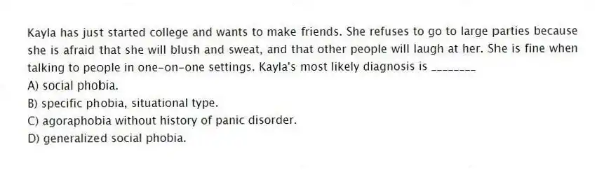 Kayla has just started college and wants to make friends. She refuses to go to large parties because she is afraid that she will blush and sweat, and that other people will laugh at her. She is fine when talking to people in one-on-one settings. Kayla's most likely diagnosis is ________
A) social phobia.
B) specific phobia, situational type.
C) agoraphobia without history of panic disorder.
D) generalized social phobia.