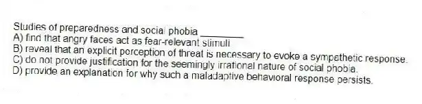 Studies of preparedness and social phobia ________
A) find that angry faces act as fear-relevant stimuli.
B) reveal that an explicit perception of threat is necessary to evoke a sympathetic response.
C) do not provide justification for the seemingly irrational nature of social phobia.
D) provide an explanation for why such a maladaptive behavioral response persists.