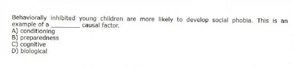 Behaviorally inhibited young children are more likely to develop social phobia. This is an example of a ________ causal factor.
A) conditioning
B) preparedness
C) cognitive
D) biological