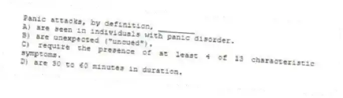Panic attacks, by definition, ________
A) are seen in individuals with panic disorder.
B) are unexpected ("uncued").
C) require the presence of at least 4 of 13 characteristic symptoms.
D) are 30 to 60 minutes in duration.