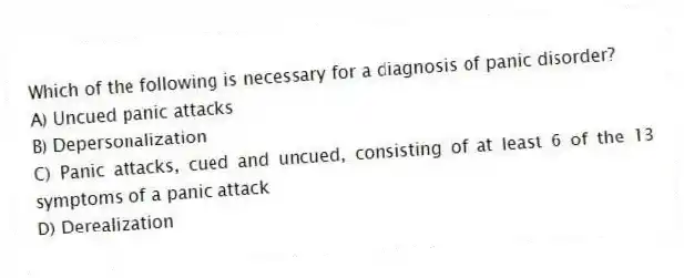 Which of the following is necessary for a diagnosis of panic disorder?
A) Uncued panic attacks
B) Depersonalization
C) Panic attacks, cued and uncued, consisting of at least 6 of the 13 symptoms of a panic attack
D) Derealization