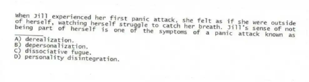 When Jill experienced her first panic attack, she felt as if she were outside of herself, watching herself struggle to catch her breath. Jill's sense of not being part of herself is one of the symptoms of a panic attack known as ________
A) derealization.
B) depersonalization.
C) dissociative fugue.
D) personality disintegration.
