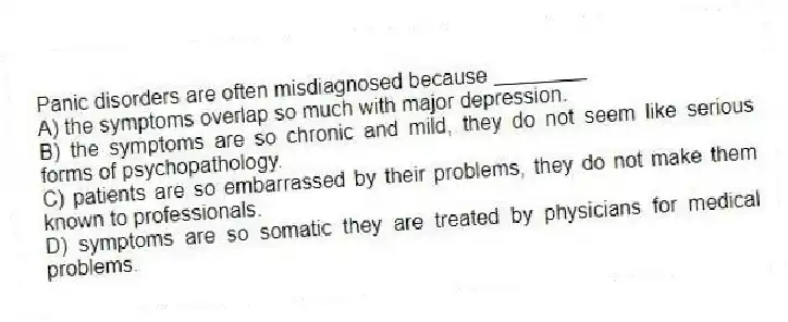Panic disorders are often misdiagnosed because ________
A) the symptoms overlap so much with major depression.
B) the symptoms are so chronic and mild, they do not seem like serious forms of psychopathology.
C) patients are so embarrassed by their problems, they do not make them known to professionals.
D) symptoms are so somatic they are treated by physicians for medical problems.