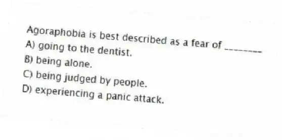 Agoraphobia is best described as a fear of ________
A) going to the dentist.
B) being alone.
C) being judged by people.
D) experiencing a panic attack.