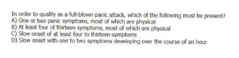In order to qualify as a full-blown panic attack, which of the following must be present?
A) One or two panic symptoms, most of which are physical
B) At least four of thirteen symptoms, most of which are physical
C) Slow onset of at least four to thirteen symptoms
D) Slow onset with one to two symptoms developing over the course of an hour
