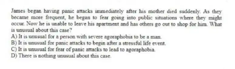 James began having panic attacks immediately after his mother died suddenly. As they became more frequent, he began to fear going into public situations where they might occur. Now he is unable to leave his apartment and has others go out to shop for him. What is unusual about this case?
A) It is unusual for a person with severe agoraphobia to be a man.
B) It is unusual for panic attacks to begin after a stressful life event.
C) It is unusual for fear of panic attacks to lead to agoraphobia.
D) There is nothing unusual about this case.