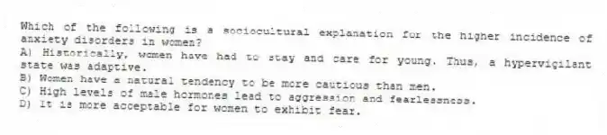 Which of the following is a sociocultural explanation for the higher incidence of anxiety disorders in women?
A) Historically, women have had to stay and care for young. Thus, a hypervigilant state was adaptive.
B) Women have a natural tendency to be more cautious than men.
C) High levels of male hormones lead to aggression and fearlessness.
D) It is more acceptable for women to exhibit fear.