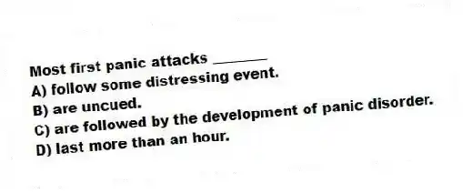 Most first panic attacks ________
A) follow some distressing event.
B) are uncued.
C) are followed by the development of panic disorder.
D) last more than an hour.