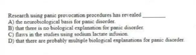 Research using panic provocation procedures has revealed ________
A) the neurobiological basis for panic disorder.
B) that there is no biological explanation for panic disorder.
C) flaws in the studies using sodium lactate infusion.
D) that there are probably multiple biological explanations for panic disorder.