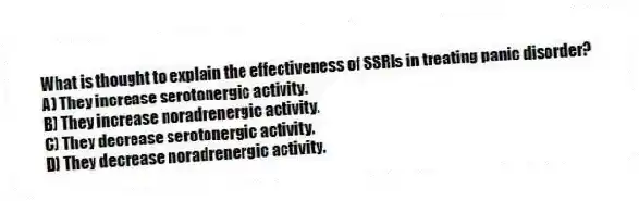 What is thought to explain the effectiveness of SSRIs in treating panic disorder?
A) They increase serotonergic activity.
B) They increase noradrenergic activity.
C) They decrease serotonergic activity.
D) They decrease noradrenergic activity.