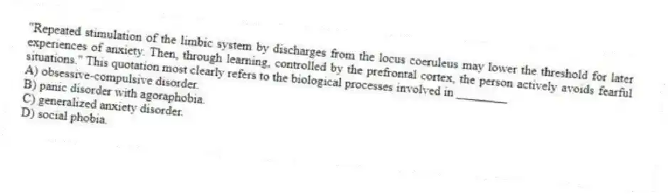 "Repeated stimulation of the limbic system by discharges from the locus coeruleus may lower the threshold for later experiences of anxiety. Then, through learning, controlled by the prefrontal cortex, the person actively avoids fearful situations." This quotation most clearly refers to the biological processes involved in ________
A) obsessive-compulsive disorder.
B) panic disorder with agoraphobia.
C) generalized anxiety disorder.
D) social phobia.