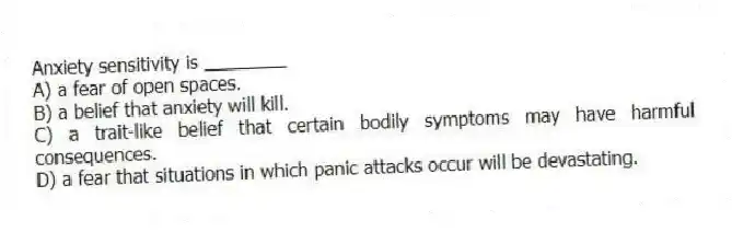 Anxiety sensitivity is ________
A) a fear of open spaces.
B) a belief that anxiety will kill.
C) a trait-like belief that certain bodily symptoms may have harmful consequences.
D) a fear that situations in which panic attacks occur will be devastating.