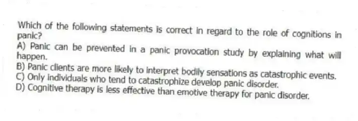 Which of the following statements is correct in regard to the role of cognitions in panic?
A) Panic can be prevented in a panic provocation study by explaining what will happen.
B) Panic clients are more likely to interpret bodily sensations as catastrophic events.
C) Only individuals who tend to catastrophize develop panic disorder.
D) Cognitive therapy is less effective than emotive therapy for panic disorder.