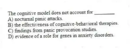 The cognitive model does not account for ________
A) nocturnal panic attacks.
B) the effectiveness of cognitive-behavioral therapies.
C) findings from panic provocation studies.
D) evidence of a role for genes in anxiety disorders.