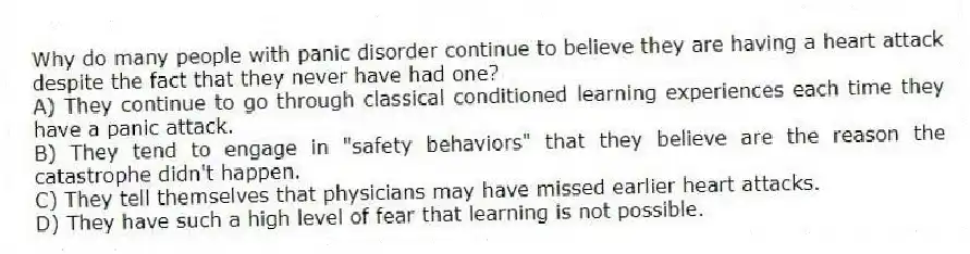 Why do many people with panic disorder continue to believe they are having a heart attack despite the fact that they never have had one?
A) They continue to go through classical conditioned learning experiences each time they have a panic attack.
B) They tend to engage in "safety behaviors" that they believe are the reason the catastrophe didn't happen.
C) They tell themselves that physicians may have missed earlier heart attacks.
D) They have such a high level of fear that learning is not possible.