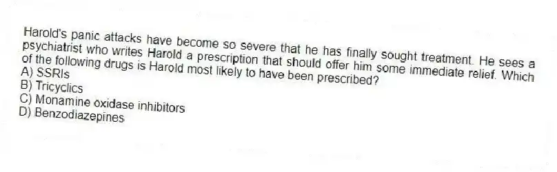 Harold's panic attacks have become so severe that he has finally sought treatment. He sees a psychiatrist who writes Harold a prescription that should offer him some immediate relief. Which of the following drugs is Harold most likely to have been prescribed?
A) SSRIs
B) Tricyclics
C) Monamine oxidase inhibitors
D) Benzodiazepines