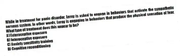 While in treatment for panic disorder, Leroy is asked to engage in behaviors that activate the sympathetic nervous system. In other words, Leroy is engaging in behaviors that produce the physical sensation of fear. What type of treatment does this appear to be?
A) Exteroceptive exposure
B) Interoceptive exposure
C) Anxiety sensitivity training
D) Cognitive reconditioning