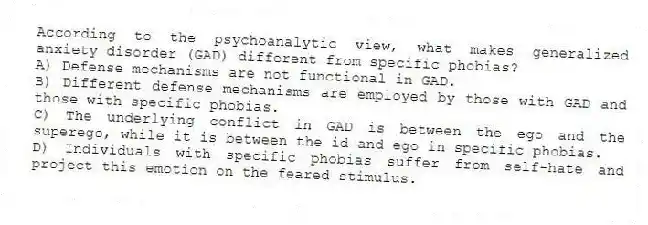 According to the psychoanalytic view, what makes generalized anxiety disorder (GAD) different from specific phobias?
A) Defense mechanisms are not functional in GAD.
B) Different defense mechanisms are employed by those with GAD and those with specific phobias.
C) The underlying conflict in GAD is between the ego and the superego, while it is between the id and ego in specific phobias.
D) Individuals with specific phobias suffer from self-hate and project this emotion on the feared stimulus.