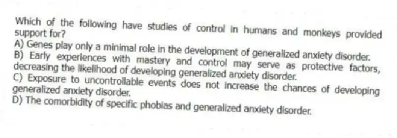 Which of the following have studies of control in humans and monkeys provided support for?
A) Genes play only a minimal role in the development of generalized anxiety disorder.
B) Early experiences with mastery and control may serve as protective factors, decreasing the likelihood of developing generalized anxiety disorder.
C) Exposure to uncontrollable events does not increase the chances of developing generalized anxiety disorder.
D) The comorbidity of specific phobias and generalized anxiety disorder.