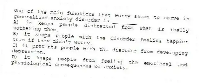 One of the main functions that worry seems to serve in generalized anxiety disorder is ________
A) it keeps people distracted from what is really bothering them.
B) it keeps people with the disorder feeling happier than if they didn't worry.
C) it prevents people with the disorder from developing depression.
D) it keeps people from feeling the emotional and physiological consequences of anxiety.