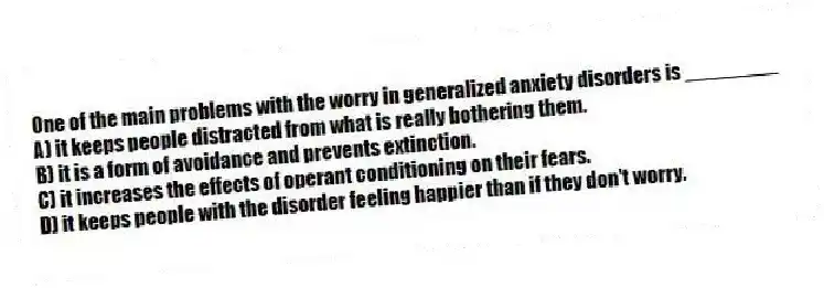 One of the main problems with the worry in generalized anxiety disorders is ________
A) it keeps people distracted from what is really bothering them.
B) it is a form of avoidance and prevents extinction.
C) it increases the effects of operant conditioning on their fears.
D) it keeps people with the disorder feeling happier than if they don't worry.