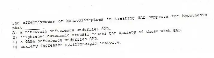 The effectiveness of benzodiazepines in treating GAD supports the hypothesis that ________
A) a serotonin deficiency underlies GAD.
B) heightened autonomic arousal causes the anxiety of those with GAD.
C) a GABA deficiency underlies GAD.
D) anxiety increases noradrenergic activity.